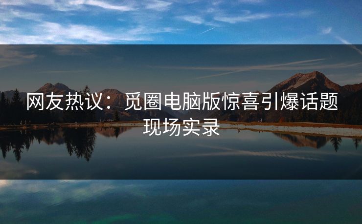 网友热议：觅圈电脑版惊喜引爆话题现场实录