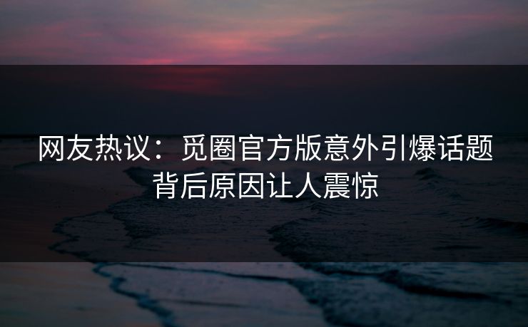 网友热议：觅圈官方版意外引爆话题背后原因让人震惊