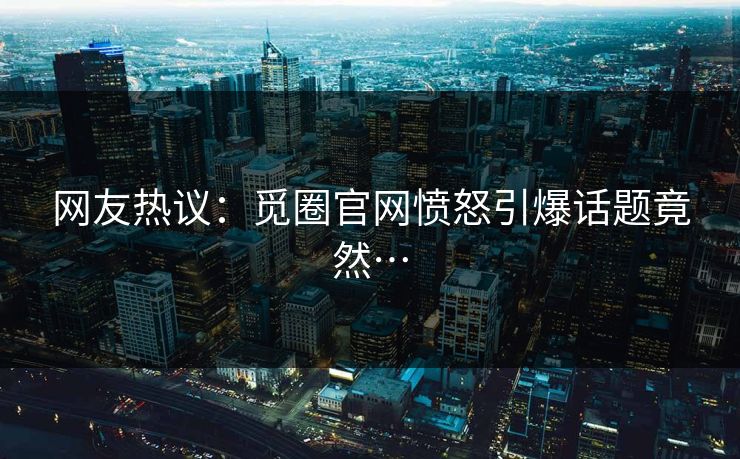 网友热议：觅圈官网愤怒引爆话题竟然…