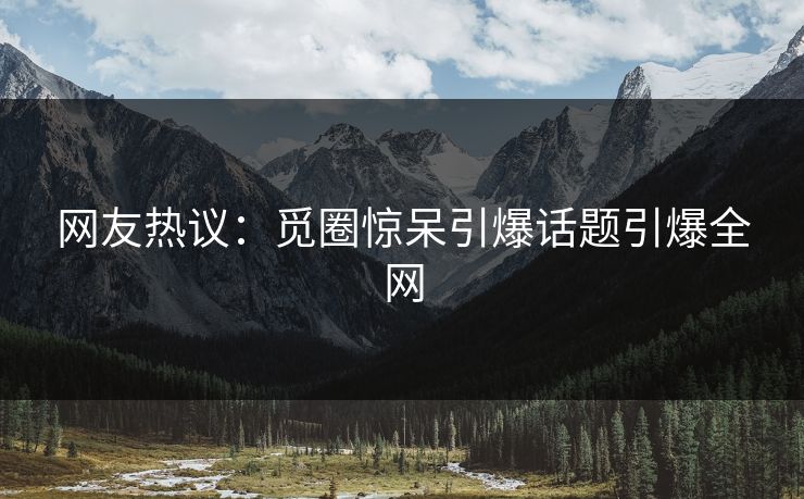 网友热议：觅圈惊呆引爆话题引爆全网