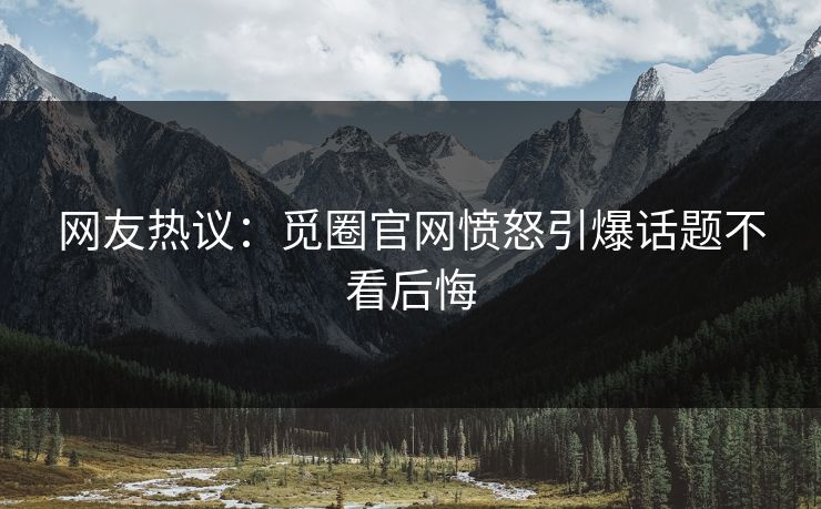 网友热议：觅圈官网愤怒引爆话题不看后悔