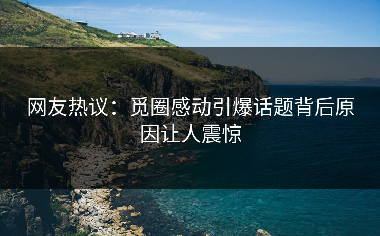 网友热议：觅圈感动引爆话题背后原因让人震惊