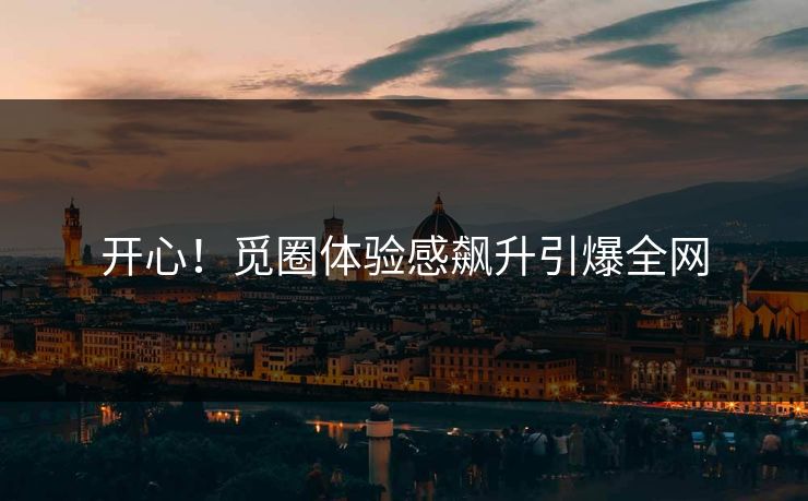 开心！觅圈体验感飙升引爆全网