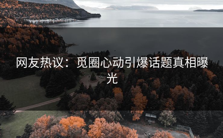 网友热议：觅圈心动引爆话题真相曝光