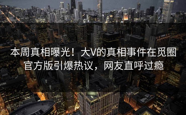 本周真相曝光！大V的真相事件在觅圈官方版引爆热议，网友直呼过瘾