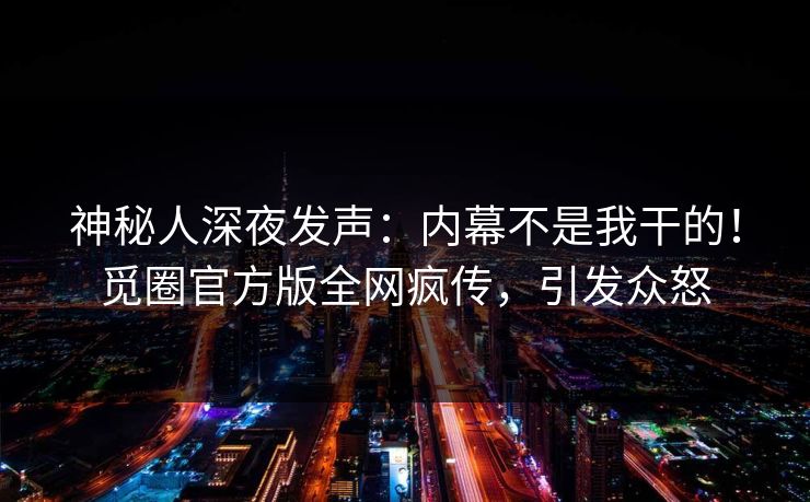 神秘人深夜发声：内幕不是我干的！觅圈官方版全网疯传，引发众怒