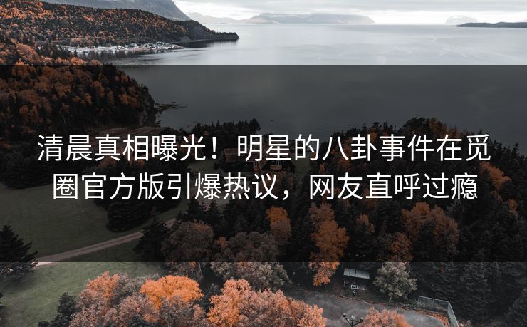清晨真相曝光!明星的八卦事件在觅圈官方版引爆热议,网友直呼过瘾