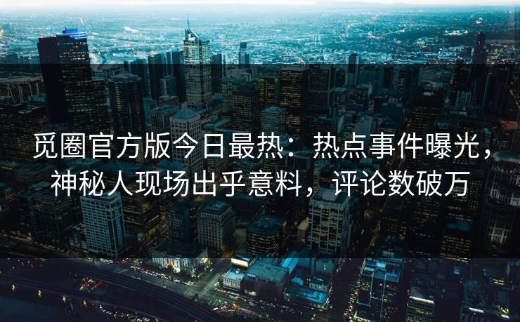 觅圈官方版今日最热：热点事件曝光，神秘人现场出乎意料，评论数破万
