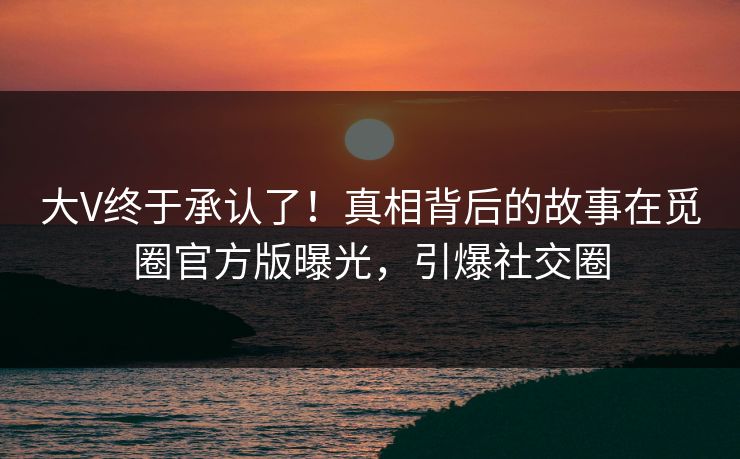 大V终于承认了！真相背后的故事在觅圈官方版曝光，引爆社交圈