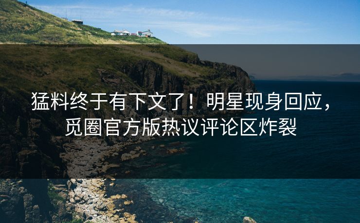 猛料终于有下文了！明星现身回应，觅圈官方版热议评论区炸裂
