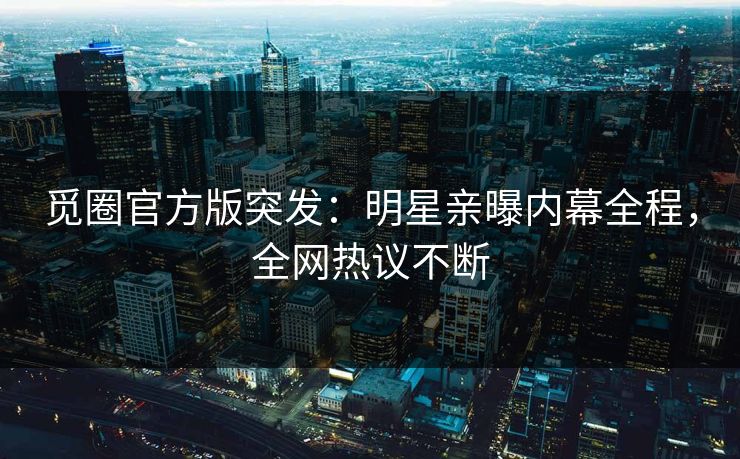 觅圈官方版突发：明星亲曝内幕全程，全网热议不断