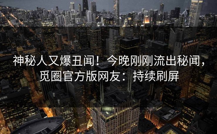神秘人又爆丑闻！今晚刚刚流出秘闻，觅圈官方版网友：持续刷屏