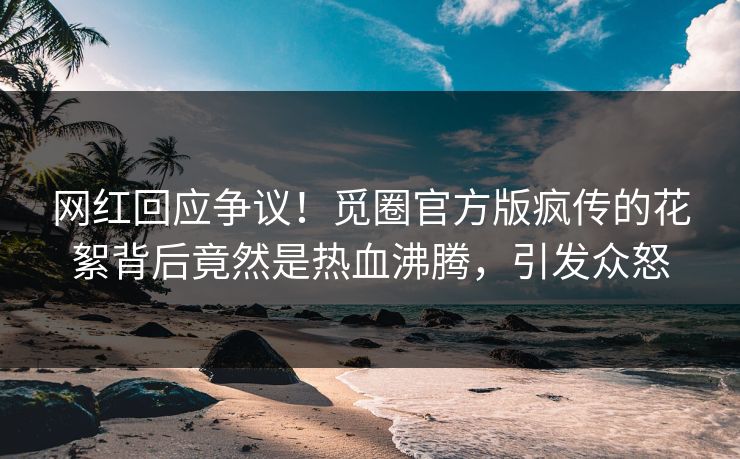 网红回应争议！觅圈官方版疯传的花絮背后竟然是热血沸腾，引发众怒