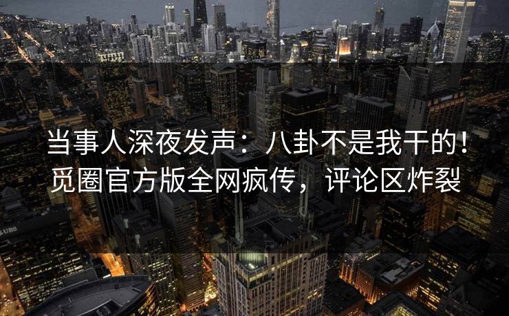当事人深夜发声：八卦不是我干的！觅圈官方版全网疯传，评论区炸裂