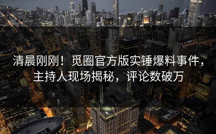清晨刚刚！觅圈官方版实锤爆料事件，主持人现场揭秘，评论数破万