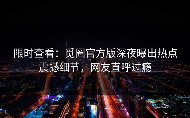 限时查看：觅圈官方版深夜曝出热点震撼细节，网友直呼过瘾