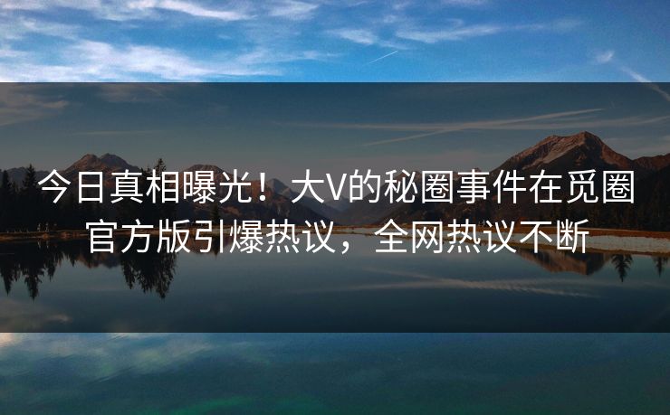 今日真相曝光！大V的秘圈事件在觅圈官方版引爆热议，全网热议不断