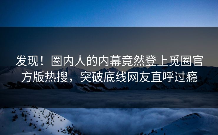 发现！圈内人的内幕竟然登上觅圈官方版热搜，突破底线网友直呼过瘾