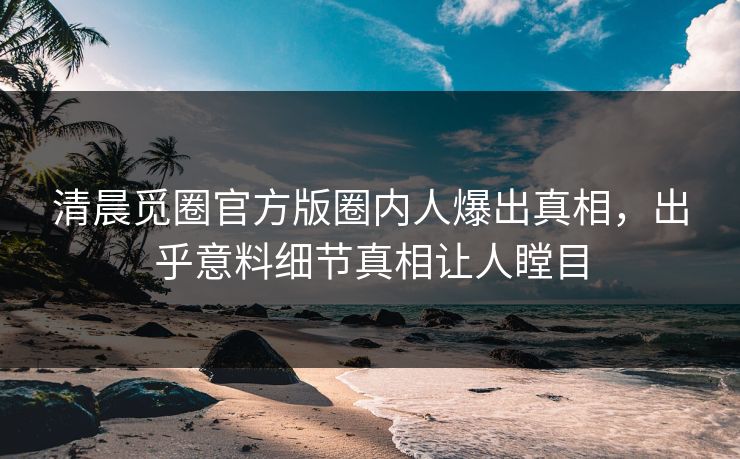 清晨觅圈官方版圈内人爆出真相，出乎意料细节真相让人瞠目
