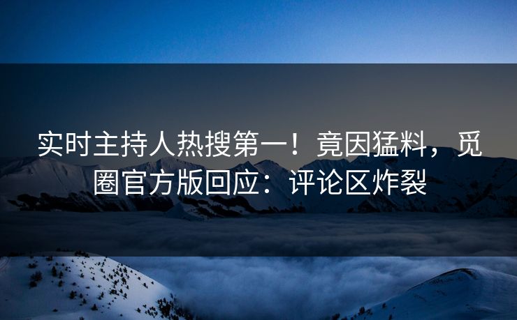 实时主持人热搜第一！竟因猛料，觅圈官方版回应：评论区炸裂