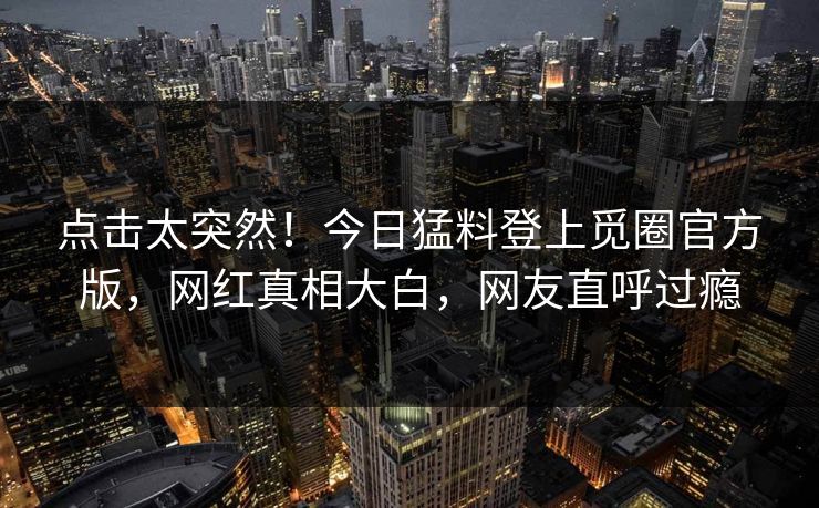 点击太突然！今日猛料登上觅圈官方版，网红真相大白，网友直呼过瘾
