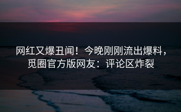 网红又爆丑闻！今晚刚刚流出爆料，觅圈官方版网友：评论区炸裂