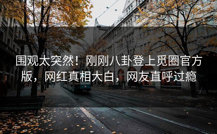 围观太突然！刚刚八卦登上觅圈官方版，网红真相大白，网友直呼过瘾