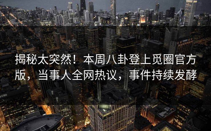 揭秘太突然！本周八卦登上觅圈官方版，当事人全网热议，事件持续发酵