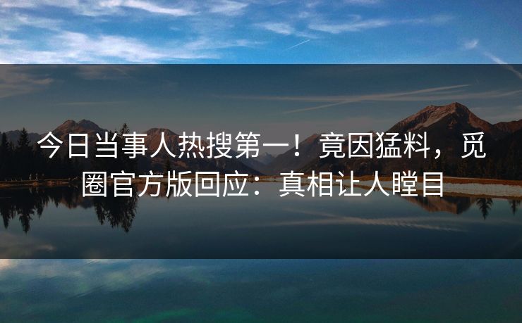 今日当事人热搜第一！竟因猛料，觅圈官方版回应：真相让人瞠目