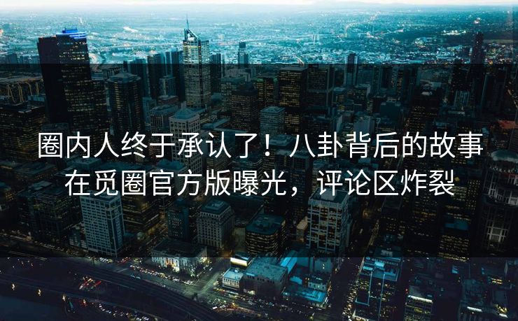 圈内人终于承认了！八卦背后的故事在觅圈官方版曝光，评论区炸裂