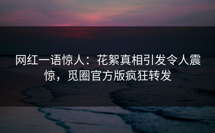 网红一语惊人：花絮真相引发令人震惊，觅圈官方版疯狂转发