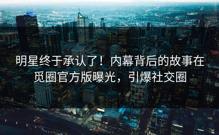 明星终于承认了！内幕背后的故事在觅圈官方版曝光，引爆社交圈