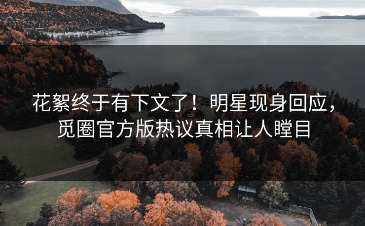 花絮终于有下文了！明星现身回应，觅圈官方版热议真相让人瞠目