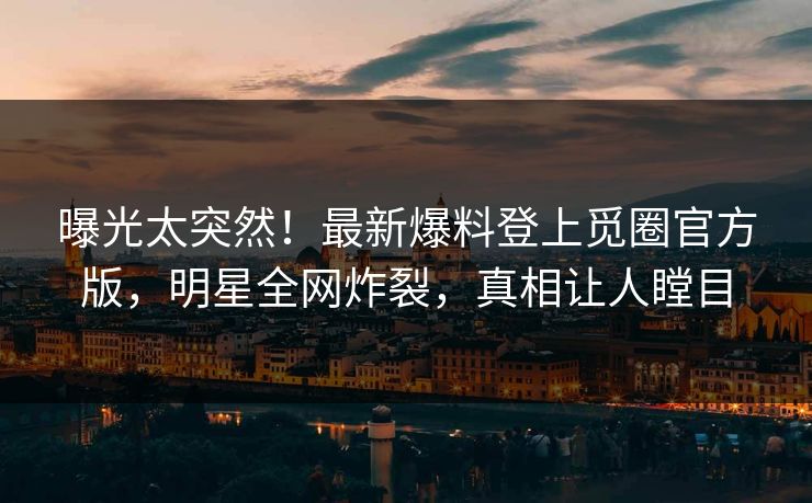曝光太突然！最新爆料登上觅圈官方版，明星全网炸裂，真相让人瞠目