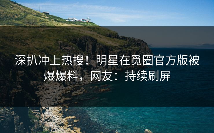 深扒冲上热搜！明星在觅圈官方版被爆爆料，网友：持续刷屏