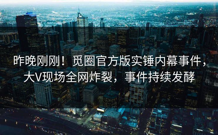 昨晚刚刚！觅圈官方版实锤内幕事件，大V现场全网炸裂，事件持续发酵