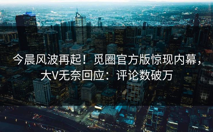 今晨风波再起！觅圈官方版惊现内幕，大V无奈回应：评论数破万