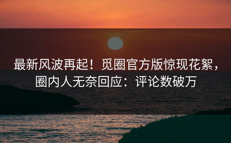 最新风波再起！觅圈官方版惊现花絮，圈内人无奈回应：评论数破万