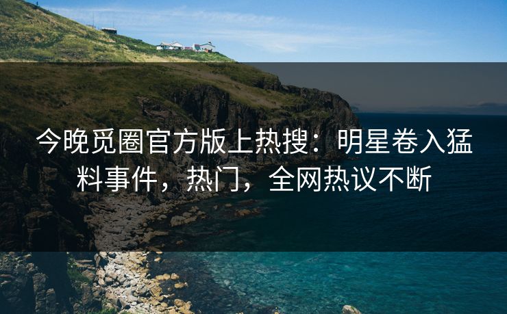 今晚觅圈官方版上热搜：明星卷入猛料事件，热门，全网热议不断