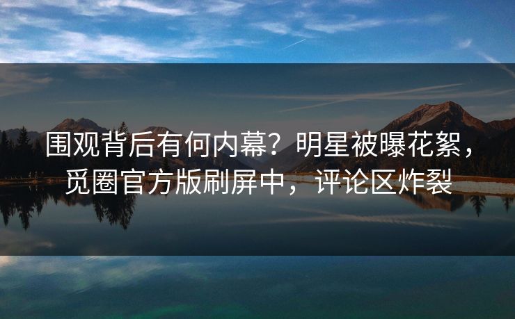 围观背后有何内幕？明星被曝花絮，觅圈官方版刷屏中，评论区炸裂