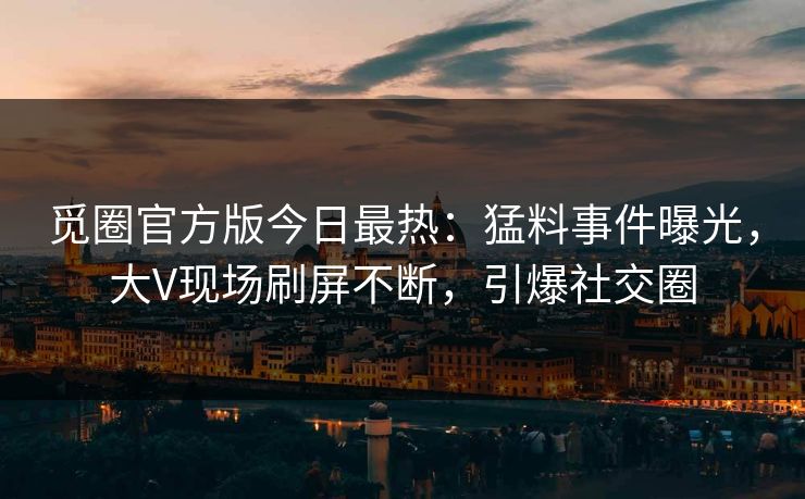 觅圈官方版今日最热：猛料事件曝光，大V现场刷屏不断，引爆社交圈