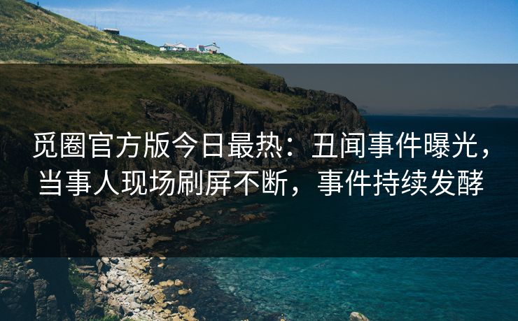 觅圈官方版今日最热：丑闻事件曝光，当事人现场刷屏不断，事件持续发酵