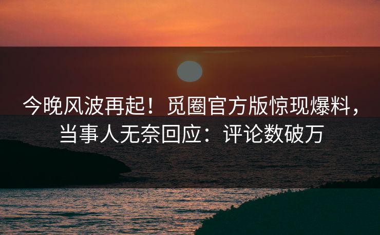 今晚风波再起！觅圈官方版惊现爆料，当事人无奈回应：评论数破万