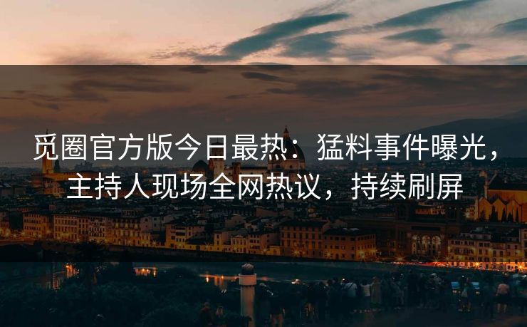 觅圈官方版今日最热：猛料事件曝光，主持人现场全网热议，持续刷屏