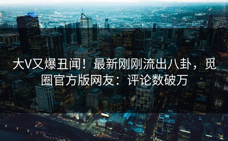 大V又爆丑闻！最新刚刚流出八卦，觅圈官方版网友：评论数破万