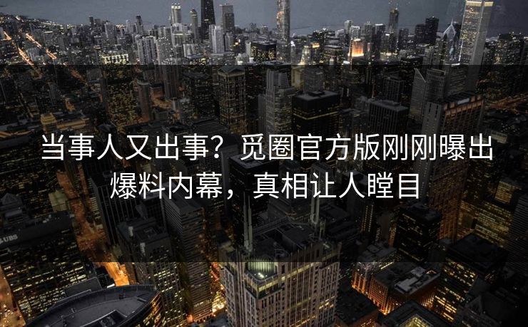 当事人又出事？觅圈官方版刚刚曝出爆料内幕，真相让人瞠目