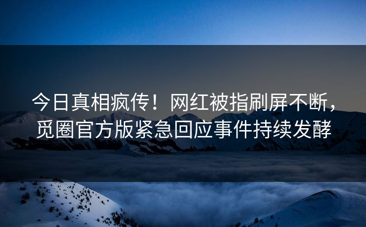今日真相疯传！网红被指刷屏不断，觅圈官方版紧急回应事件持续发酵