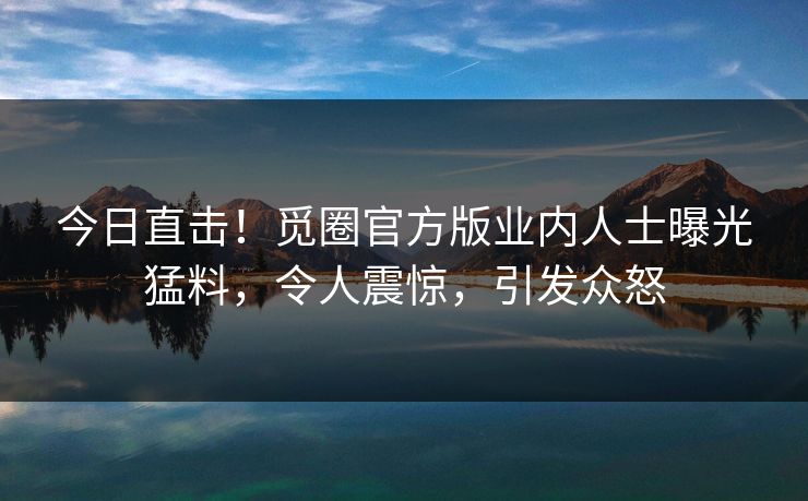 今日直击！觅圈官方版业内人士曝光猛料，令人震惊，引发众怒