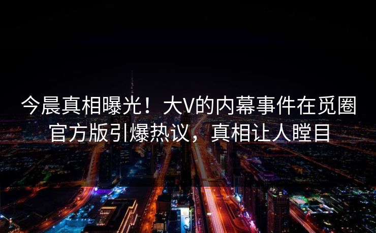 今晨真相曝光！大V的内幕事件在觅圈官方版引爆热议，真相让人瞠目