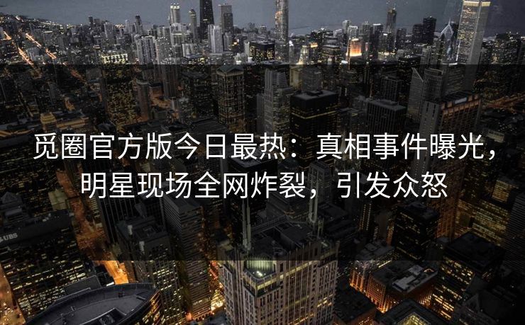 觅圈官方版今日最热：真相事件曝光，明星现场全网炸裂，引发众怒